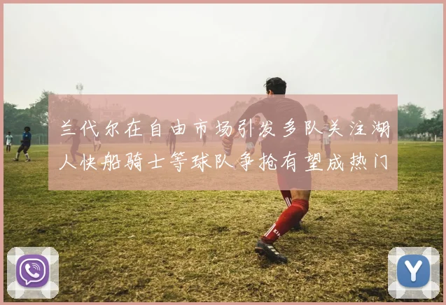 兰代尔在自由市场引发多队关注湖人快船骑士等球队争抢有望成热门球员