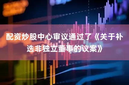 配资炒股中心审议通过了《关于补选非独立董事的议案》