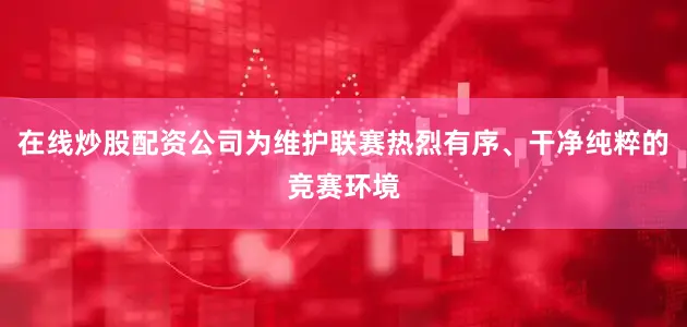 在线炒股配资公司为维护联赛热烈有序、干净纯粹的竞赛环境