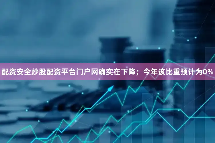 配资安全炒股配资平台门户网确实在下降；今年该比重预计为0%