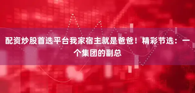 配资炒股首选平台我家宿主就是爸爸！精彩节选：一个集团的副总